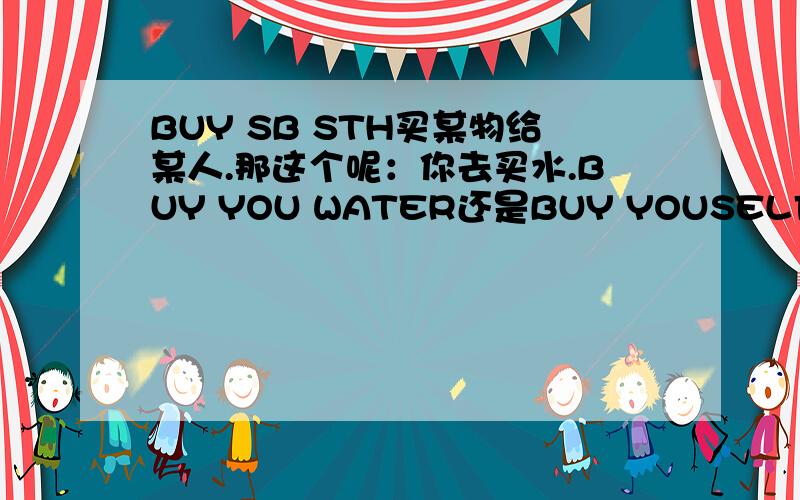 BUY SB STH买某物给某人.那这个呢：你去买水.BUY YOU WATER还是BUY YOUSELF WATER?