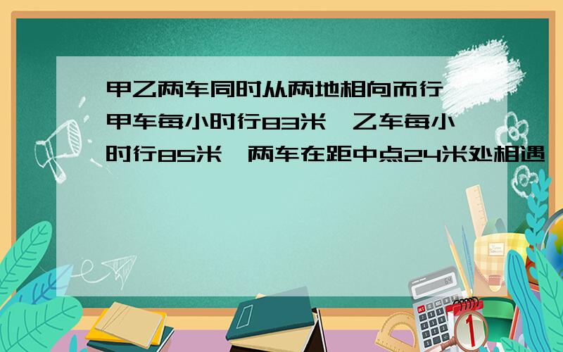 甲乙两车同时从两地相向而行,甲车每小时行83米,乙车每小时行85米,两车在距中点24米处相遇,求两地距离