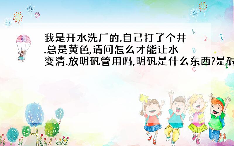 我是开水洗厂的.自己打了个井.总是黄色,请问怎么才能让水变清.放明矾管用吗,明矾是什么东西?是碱吗