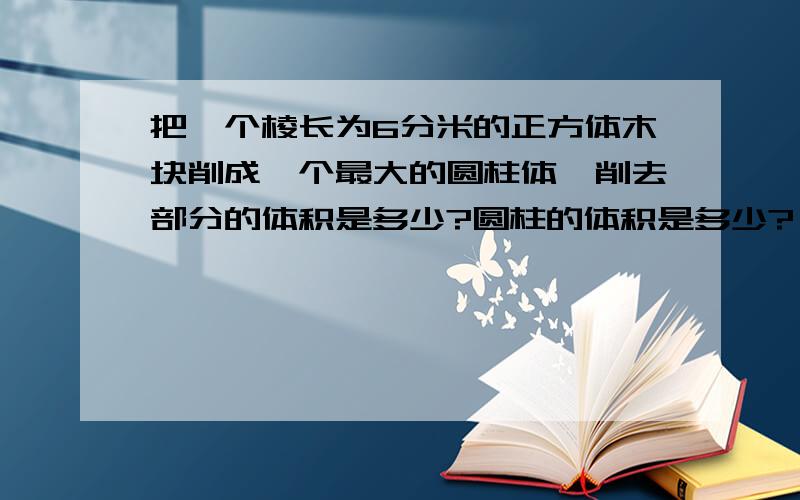 把一个棱长为6分米的正方体木块削成一个最大的圆柱体,削去部分的体积是多少?圆柱的体积是多少?