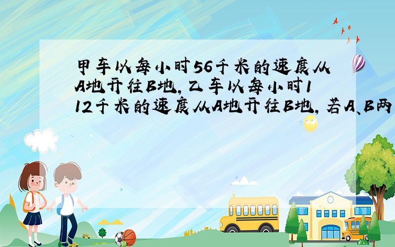 甲车以每小时56千米的速度从A地开往B地,乙车以每小时112千米的速度从A地开往B地,若A、B两地相距120千米,甲车已