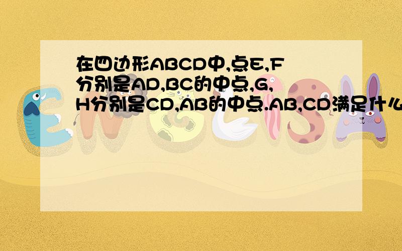 在四边形ABCD中,点E,F分别是AD,BC的中点,G,H分别是CD,AB的中点.AB,CD满足什么条件时四边形EGFH