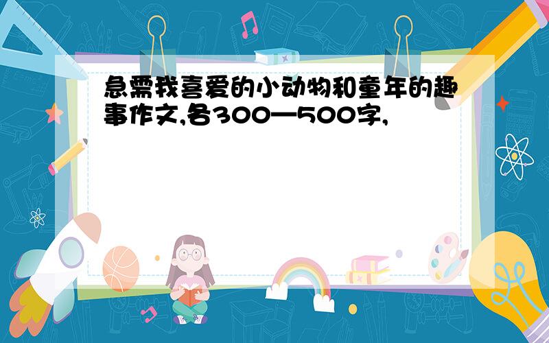 急需我喜爱的小动物和童年的趣事作文,各300—500字,