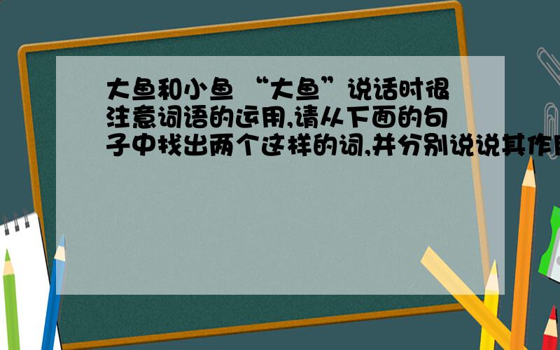 大鱼和小鱼 “大鱼”说话时很注意词语的运用,请从下面的句子中找出两个这样的词,并分别说说其作用