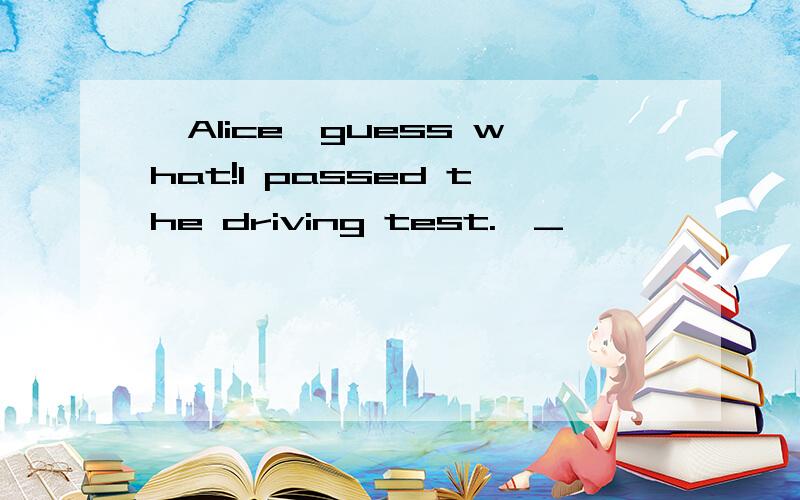 —Alice,guess what!I passed the driving test.—_