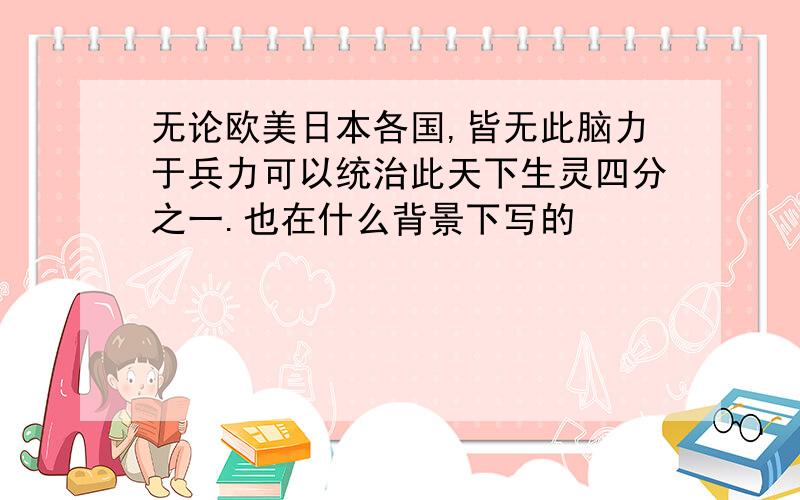 无论欧美日本各国,皆无此脑力于兵力可以统治此天下生灵四分之一.也在什么背景下写的