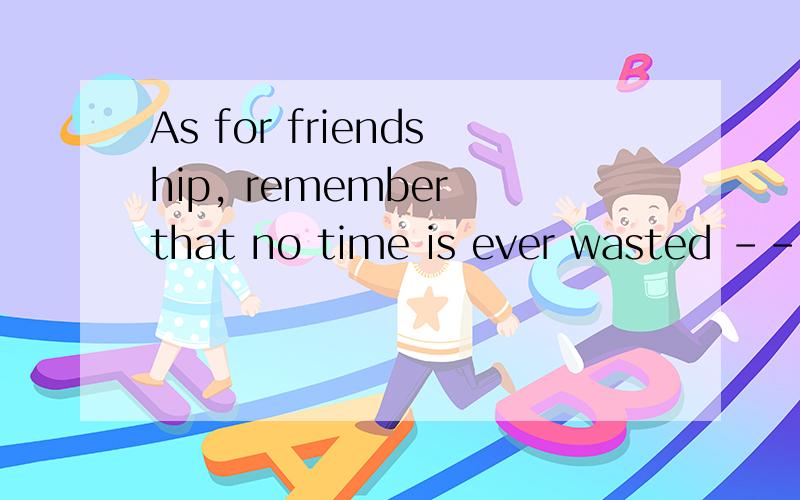 As for friendship, remember that no time is ever wasted ----