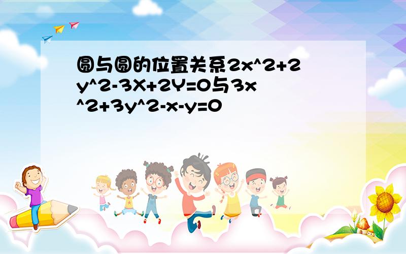 圆与圆的位置关系2x^2+2y^2-3X+2Y=0与3x^2+3y^2-x-y=0