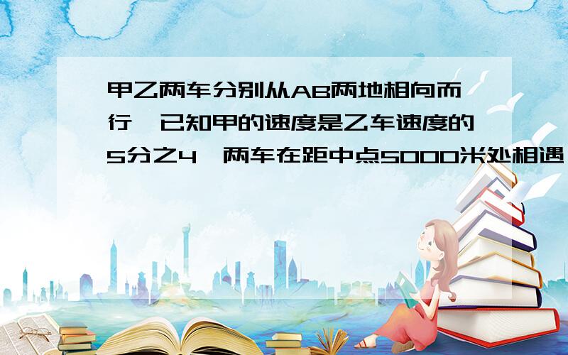 甲乙两车分别从AB两地相向而行,已知甲的速度是乙车速度的5分之4,两车在距中点5000米处相遇,AB两地距离