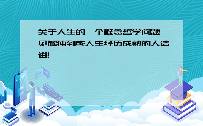 关于人生的一个概念哲学问题,见解独到或人生经历成熟的人请进!