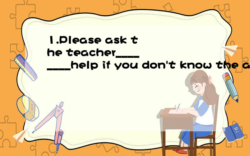 1.Please ask the teacher________help if you don't know the a