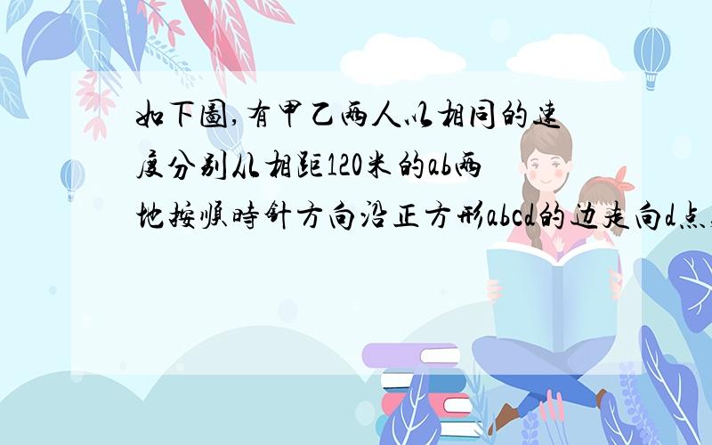 如下图,有甲乙两人以相同的速度分别从相距120米的ab两地按顺时针方向沿正方形abcd的边走向d点,甲8时20分到d点后