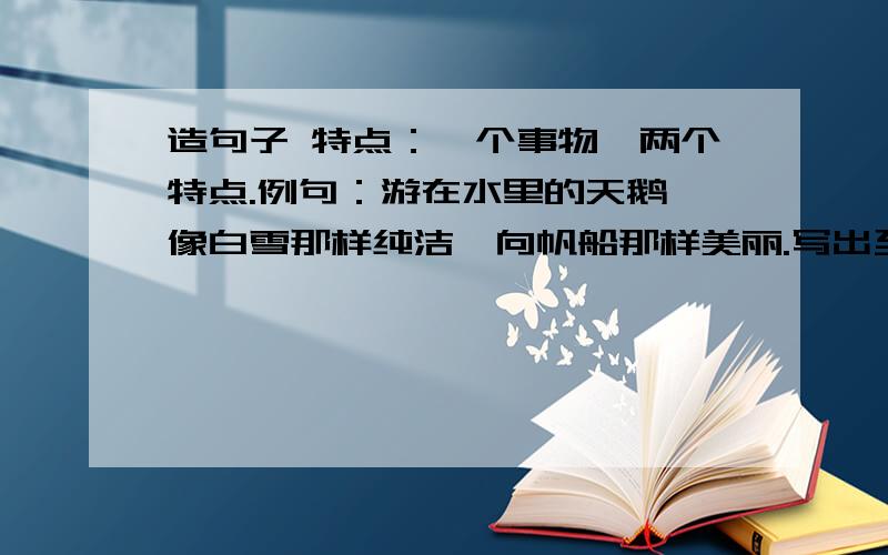 造句子 特点：一个事物,两个特点.例句：游在水里的天鹅,像白雪那样纯洁,向帆船那样美丽.写出至少五句