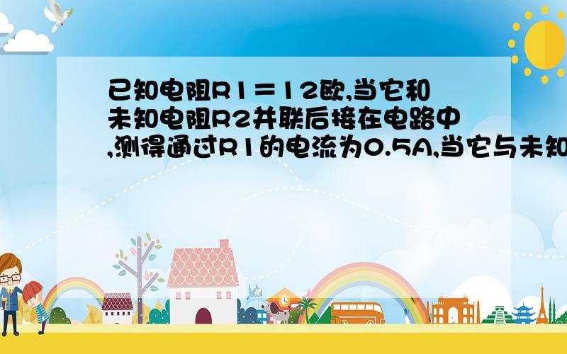 已知电阻R1＝12欧,当它和未知电阻R2并联后接在电路中,测得通过R1的电流为0.5A,当它与未知电阻R2串联后接在同一