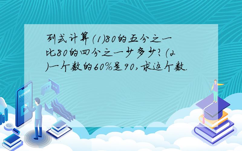 列式计算（1）80的五分之一比80的四分之一少多少?（2）一个数的60%是90,求这个数.