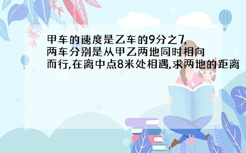 甲车的速度是乙车的9分之7,两车分别是从甲乙两地同时相向而行,在离中点8米处相遇,求两地的距离