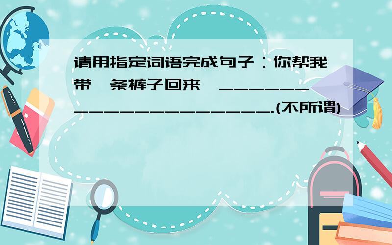 请用指定词语完成句子：你帮我带一条裤子回来,___________________.(不所谓)