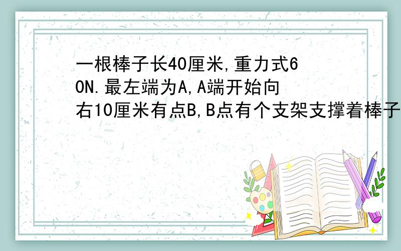 一根棒子长40厘米,重力式60N.最左端为A,A端开始向右10厘米有点B,B点有个支架支撑着棒子.然后棒子的最右端有点C