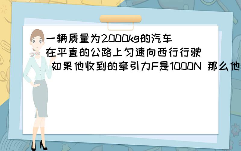 一辆质量为2000kg的汽车在平直的公路上匀速向西行行驶 如果他收到的牵引力F是1000N 那么他的f多少牛 方向