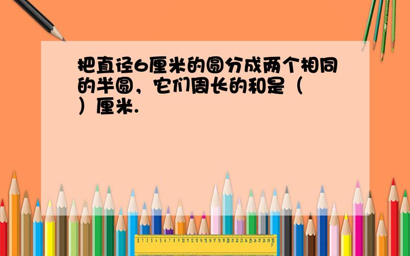 把直径6厘米的圆分成两个相同的半圆，它们周长的和是（　　）厘米.