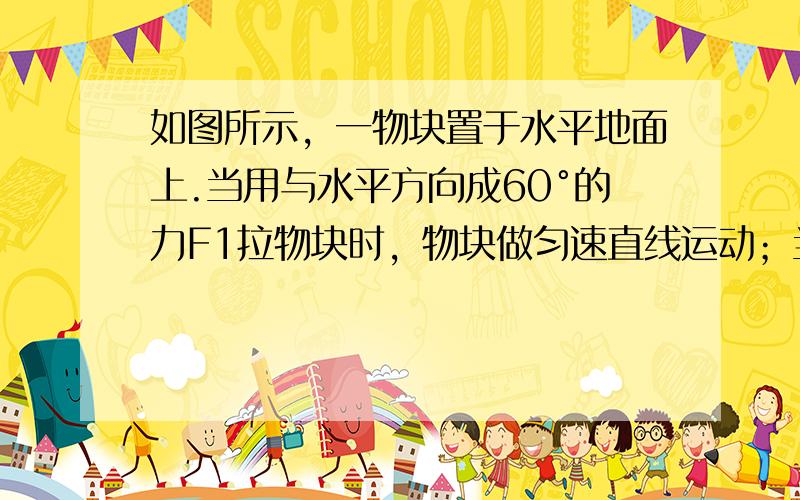 如图所示，一物块置于水平地面上.当用与水平方向成60°的力F1拉物块时，物块做匀速直线运动；当改用与水平方向成30°的力