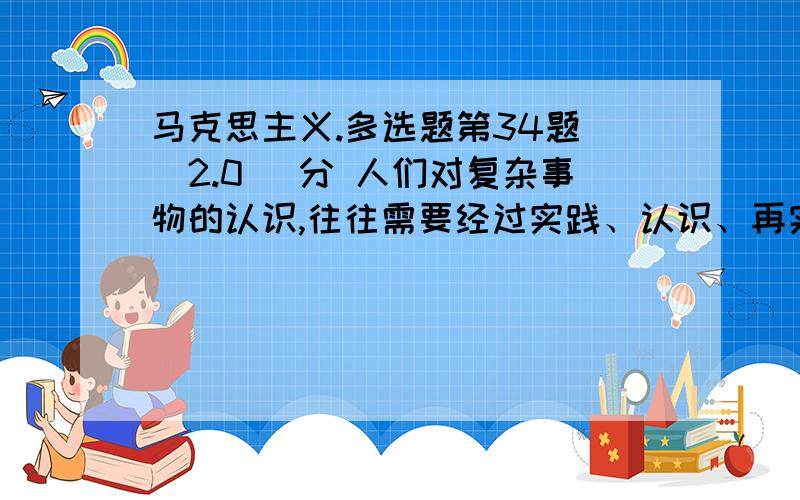 马克思主义.多选题第34题 (2.0) 分 人们对复杂事物的认识,往往需要经过实践、认识、再实践、再认识的多次反复才能完