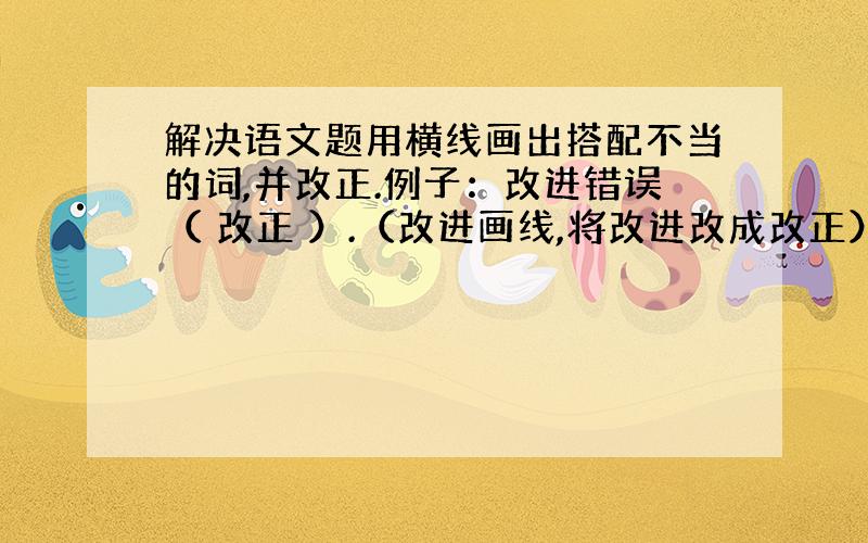 解决语文题用横线画出搭配不当的词,并改正.例子：改进错误（ 改正 ）.（改进画线,将改进改成改正）开阔知识（ ） 保持工