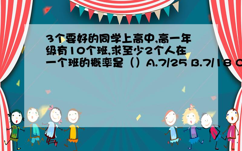 3个要好的同学上高中,高一年级有10个班,求至少2个人在一个班的概率是（）A.7/25 B.7/18 C.29/144