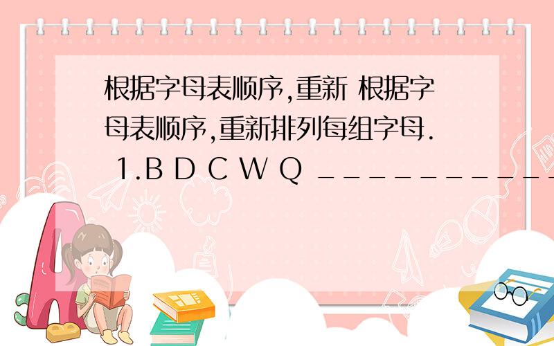 根据字母表顺序,重新 根据字母表顺序,重新排列每组字母. 1.B D C W Q ________________ 2.