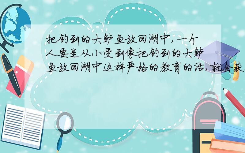 把钓到的大鲈鱼放回湖中,一个人要是从小受到像把钓到的大鲈鱼放回湖中这样严格的教育的话,就会获得道德实