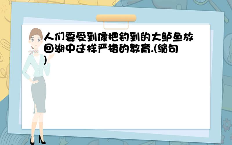 人们要受到像把钓到的大鲈鱼放回湖中这样严格的教育.(缩句)