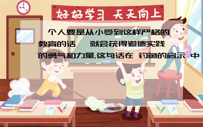 一个人要是从小受到这样严格的教育的话 ,就会获得道德实践的勇气和力量.这句话在 钓鱼的启示 中