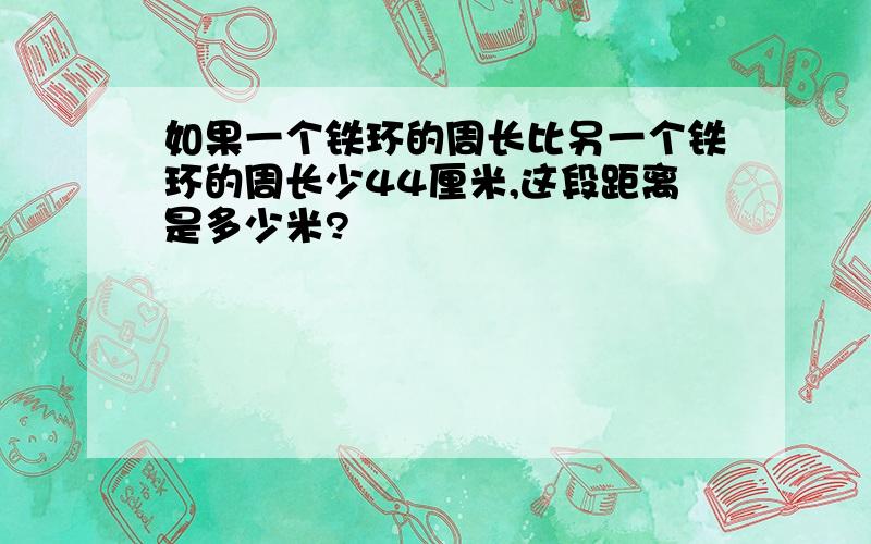 如果一个铁环的周长比另一个铁环的周长少44厘米,这段距离是多少米?