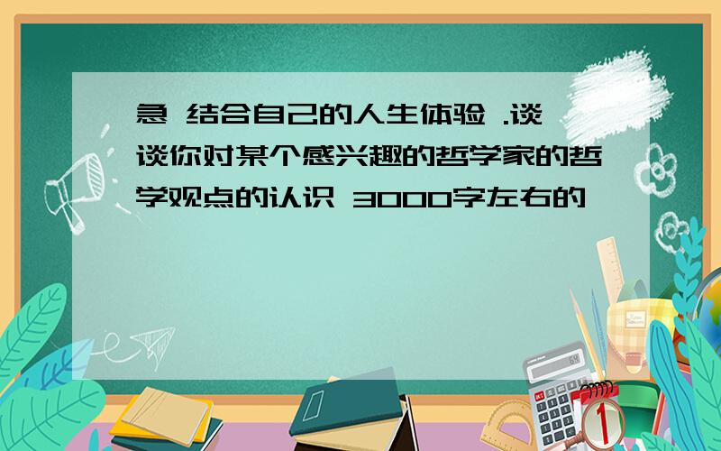 急 结合自己的人生体验 .谈谈你对某个感兴趣的哲学家的哲学观点的认识 3000字左右的