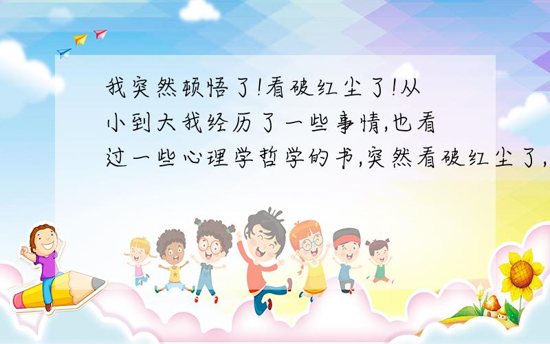 我突然顿悟了!看破红尘了!从小到大我经历了一些事情,也看过一些心理学哲学的书,突然看破红尘了,觉得