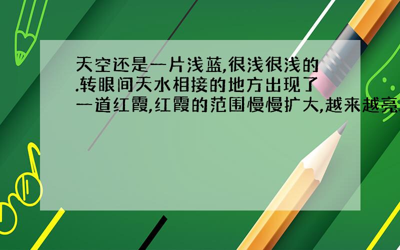 天空还是一片浅蓝,很浅很浅的.转眼间天水相接的地方出现了一道红霞,红霞的范围慢慢扩大,越来越亮.我知道太阳就要从天边升起