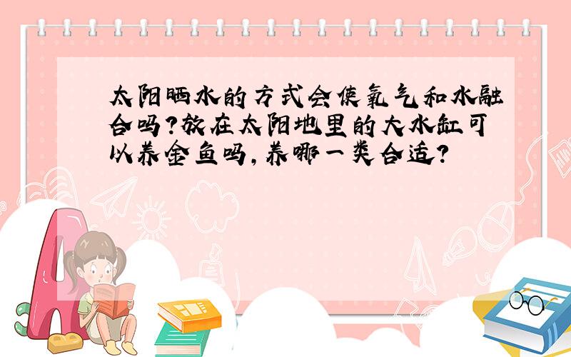 太阳晒水的方式会使氧气和水融合吗?放在太阳地里的大水缸可以养金鱼吗,养哪一类合适?