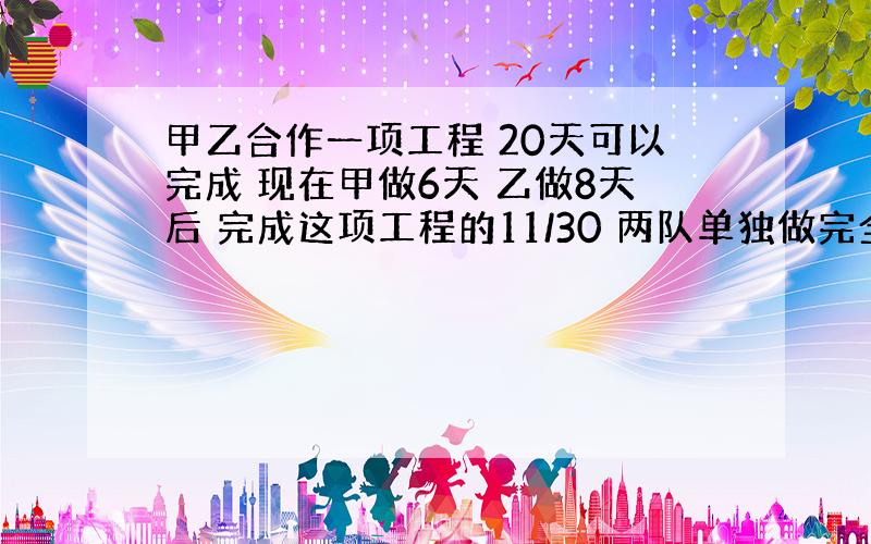 甲乙合作一项工程 20天可以完成 现在甲做6天 乙做8天后 完成这项工程的11/30 两队单独做完全工程各多少天