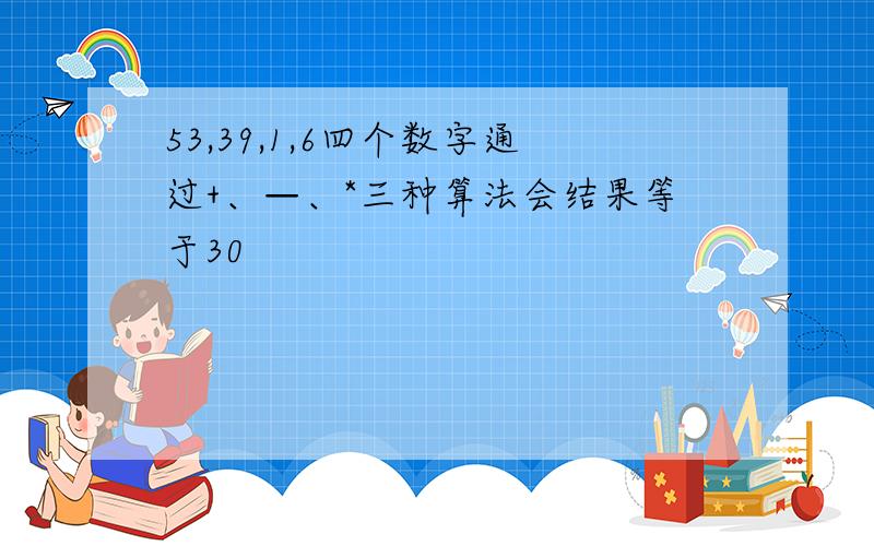 53,39,1,6四个数字通过+、—、*三种算法会结果等于30