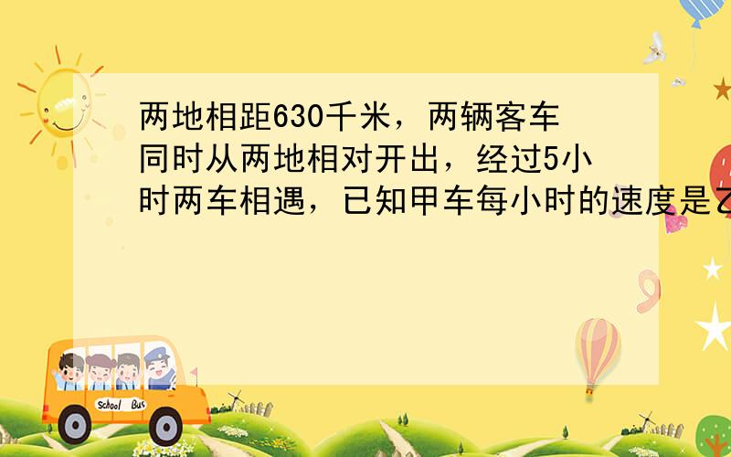 两地相距630千米，两辆客车同时从两地相对开出，经过5小时两车相遇，已知甲车每小时的速度是乙车的45，两辆客车每小时各行