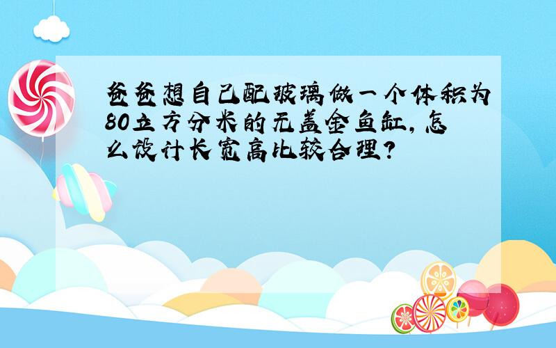 爸爸想自己配玻璃做一个体积为80立方分米的无盖金鱼缸,怎么设计长宽高比较合理?