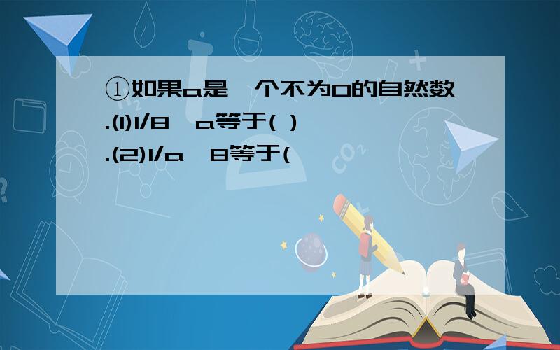 ①如果a是一个不为0的自然数.(1)1/8÷a等于( ).(2)1/a÷8等于(