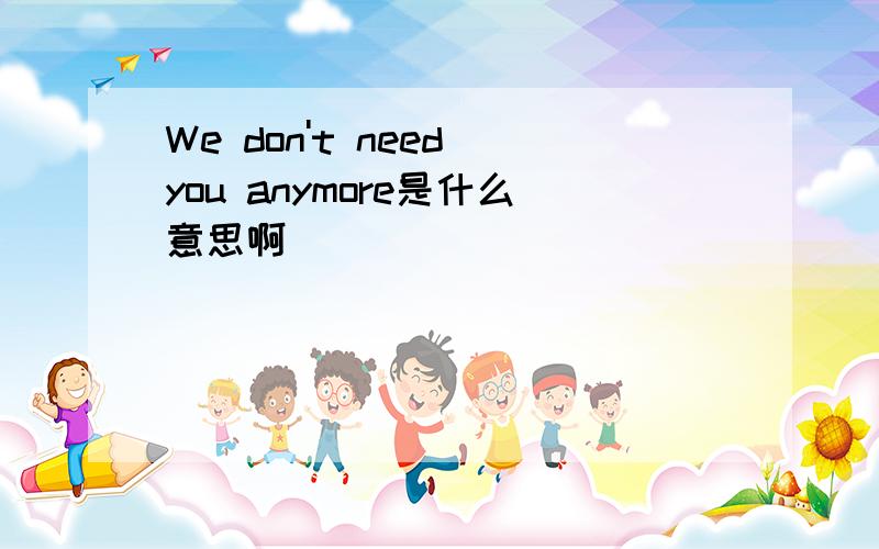 We don't need you anymore是什么意思啊