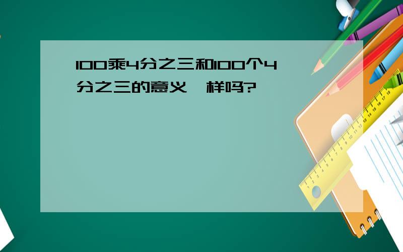 100乘4分之三和100个4分之三的意义一样吗?