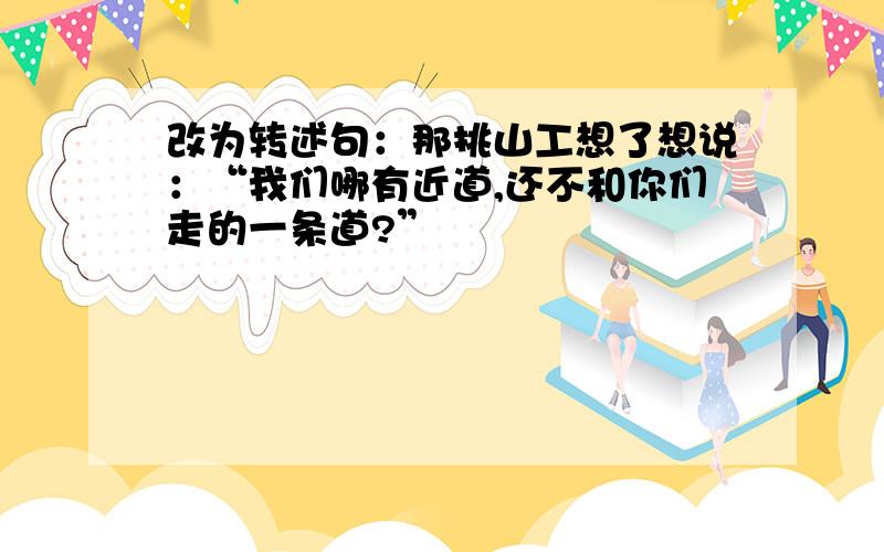 改为转述句：那挑山工想了想说：“我们哪有近道,还不和你们走的一条道?”