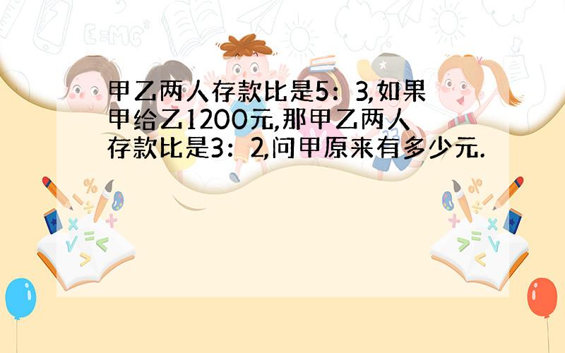 甲乙两人存款比是5：3,如果甲给乙1200元,那甲乙两人存款比是3：2,问甲原来有多少元.