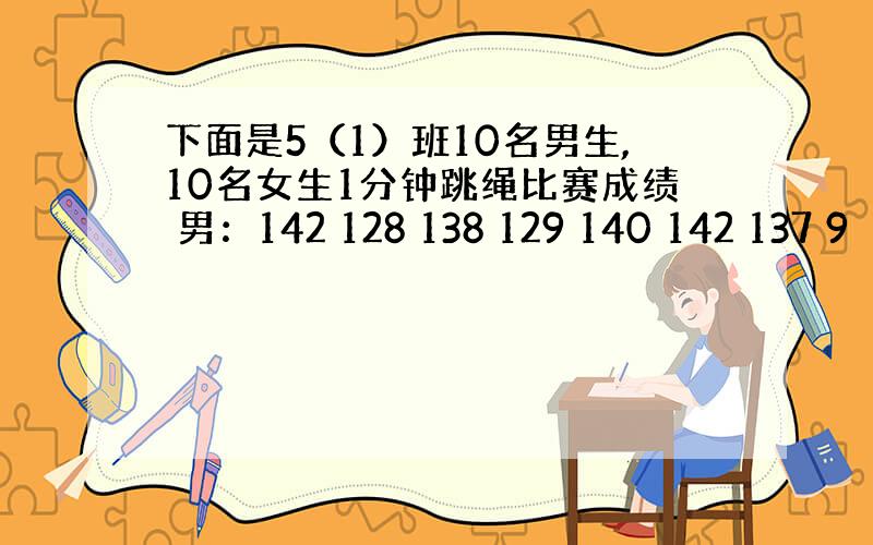 下面是5（1）班10名男生,10名女生1分钟跳绳比赛成绩 男：142 128 138 129 140 142 137 9