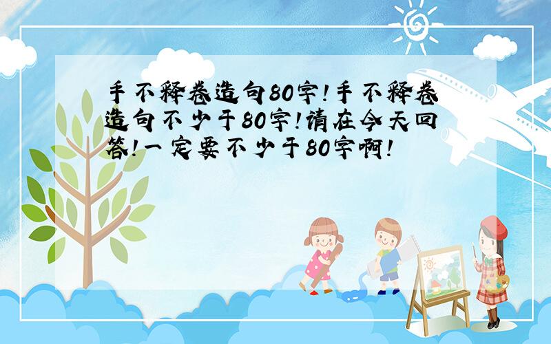 手不释卷造句80字!手不释卷造句不少于80字!请在今天回答!一定要不少于80字啊!