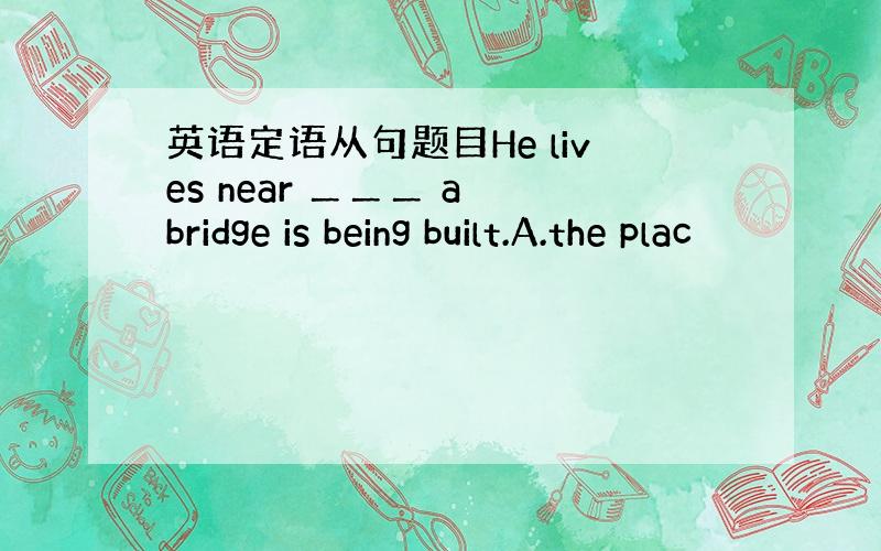 英语定语从句题目He lives near ＿＿＿ a bridge is being built.A.the plac