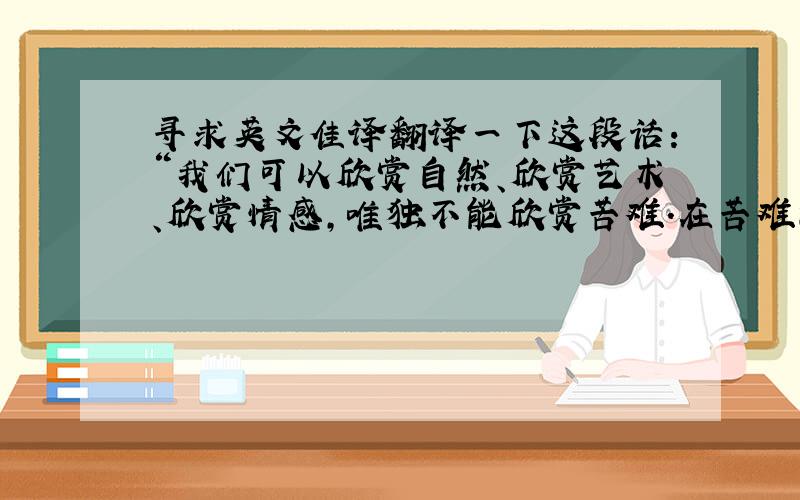 寻求英文佳译翻译一下这段话：“我们可以欣赏自然、欣赏艺术、欣赏情感,唯独不能欣赏苦难.在苦难面前,我们应该拥有起码的怜悯